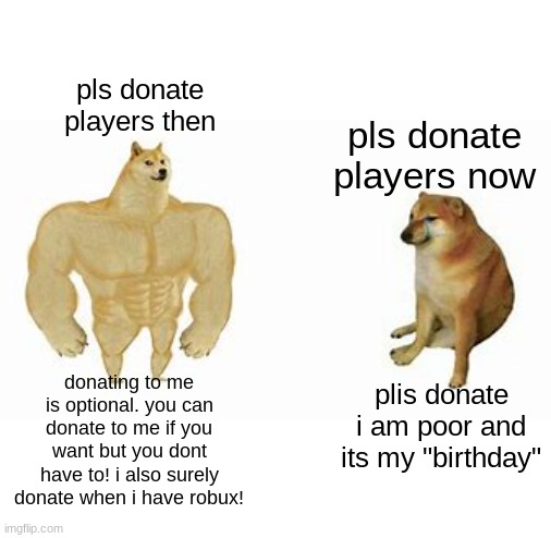 they also always say "plis" and its not even a word :/ | pls donate players then; pls donate players now; donating to me is optional. you can donate to me if you want but you dont have to! i also surely donate when i have robux! plis donate i am poor and its my "birthday" | image tagged in buff doge vs cheems,demotivationals,roblox,memes,relatable,oh wow are you actually reading these tags | made w/ Imgflip meme maker