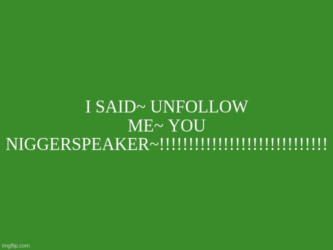 HOLY BRO STFU NOW NIGGERSPEAKER | I SAID~ UNFOLLOW ME~ YOU NIGGERSPEAKER~!!!!!!!!!!!!!!!!!!!!!!!!!!!!! | image tagged in my text template | made w/ Imgflip meme maker