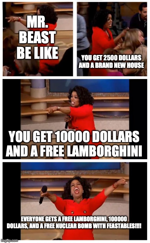 Oprah You Get A Car Everybody Gets A Car | MR. BEAST BE LIKE; YOU GET 2500 DOLLARS AND A BRAND NEW HOUSE; YOU GET 10000 DOLLARS AND A FREE LAMBORGHINI; EVERYONE GETS A FREE LAMBORGHINI, 100000 DOLLARS, AND A FREE NUCLEAR BOMB WITH FEASTABLES!!!! | image tagged in memes,oprah you get a car everybody gets a car | made w/ Imgflip meme maker