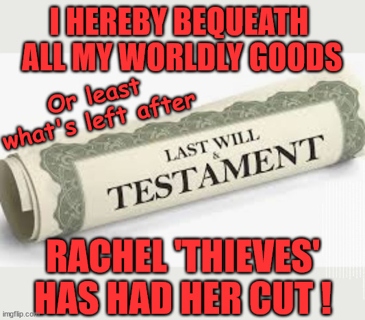 Rachel Reeves - Last will and Testament = #TwoKierKeir #FreeGearKeir | I HEREBY BEQUEATH 
ALL MY WORLDLY GOODS; Or least what's left after; ALL MY WORLDLY GOODS; ( Or, least what's left after ); Latest 'SLIPPERY' Update; RATING HAS PLUMMETED; WELCOME TO LABOUR CORRUPTION !!! 'DESTROY'; Starmer on course to . . . HEY STARMER - LET'S GET DOWN TO BUSINESS ! #TwoTierKeir #FreeGearKeir; 1/100 HERE ILLEGALLY; NEVA 4GET 2024; LORD WAHEED ALLI; AMNESTY FOR ALL ILLEGALS; SIR KEIR STARMER MP; MUSLIM VOTES MATTER; BLOOD ON STARMERS HANDS? BURNHAM; TAXI FOR RAYNER ? #RR4PM;100'S MORE TAX COLLECTORS; HIGHER TAXES UNDER LABOUR; WE'RE COMING FOR YOU; LABOUR PLEDGES TO CLAMP DOWN ON TAX DODGERS; HIGHER TAXES UNDER LABOUR; RACHEL REEVES ANGELA RAYNER BOVVERED? HIGHER TAXES UNDER LABOUR; RISKS OF VOTING LABOUR; * EU RE ENTRY? * MASS IMMIGRATION? * BUILD ON GREENBELT? * RAYNER AS OUR PM? * ULEZ 20 MPH FINES?* HIGHER TAXES? * UK FLAG CHANGE? * MUSLIM TAKEOVER? * END OF CHRISTIANITY? * ECONOMIC COLLAPSE? TRIPLE LOCK' ANNELIESE DODDS RWANDA PLAN QUID PRO QUO UK NOT TAKING ITS FAIR SHARE, EU EXCHANGE DEAL = PEOPLE TRAFFICKING !!! STARMER TO BETRAY BRITAIN, #BURDEN SHARING #IMMIGRATION #STARMEROUT #LABOUR #WEARECORBYN #KEIRSTARMER #DIANEABBOTT #MCDONNELL #CULTOFCORBYN #LABOURISDEAD #LABOURRACISM #SOCIALISTSUNDAY #NEVERVOTELABOUR #SOCIALISTANYDAY #ANTISEMITISM #SAVILE #SAVILEGATE #PAEDO #WORBOYS #GROOMINGGANGS #PAEDOPHILE #ILLEGALIMMIGRATION #INVASION #STARMERISWRONG #SIRSOFTIE #SIRSOFTY #BLAIR #STEROIDS AKA KEITH ABBOTT #TWOTIERKEIR; BUT THEY; VOTED STARMER ! #TWOTIERKEIR; #TWOTIERKEIR; YVETTE COOPER; BLOOD ON THE HANDS OF YVETTE COOPER & STARMER; #2NDGEARKEIR; STARMER 'SURRENDER' TO THE EU? 4 DAY WEEK; BLACK HOLE; 6PM FRI; #TWOTIERKEIR; #STARMEROUT; TWO HOMES RAYNER; PULLING UP LADDER FROM WORKING PEOPLE STARMER TO SCRAP THATCHERS 'RIGHT TO BUY' SCHEME? WINTER FUEL PAYMENTS? THE; GRIFTERS; HEY - WHERE'S OUR FREE STUFF? CAP'T HYPOCRITE PENSIONERS TO FREEZE #TWOTIERKEIR; HYPOCRITE RAYNER TO SCRAP 'RIGHT TO BUY'? HOUSE ILLEGAL MIGRANTS ??? SMASH GANGS; BAN SMOKING; NEVER, EVER; HOW DOES STARMER NEGATE UK LAW? LAWLESS BRITAIN !!! 'ILLEGAL' = 'IRREGULAR'; UNDER STARMER'S; 'ILLEGAL' V 'IRREGULAR'; SO MUCH FOR BREXIT, FAST-TRACKING RIOTERS, #TWOTIERKEIR; ELECTION PLEDGE STARMER LIED TO US !!! SIR KEIR RODNEY STARMER; #TRIPLELOCK; SMEG HEAD CONCEDES; TITCHY STARMER; 'PUTTING COUNTRY FIRST'; PARTY SECOND; ON TOP OF THE £480M ALREADY GIVEN TO FRANCE TO 'STOP THE BOATS';LABOUR PLEDGE 'URBAN CENTRES' TO HELP HOUSE 'OUR FAIR SHARE' OF OUR NEW MIGRANT FRIENDS; NEW HOME FOR OUR NEW IMMIGRANT FRIENDS !!! THE ONLY WAY TO KEEP THE ILLEGAL IMMIGRANTS IN THE UK; CITIZENSHIP FOR ALL, COVER WITH A LIE! 'SMASH THE GANGS'; LABOUR AXE PENSIONERS WINTER FUEL PAYMENTS; #TwoTierKeir #FreeGearKeir; Yvette Cooper; 'GIVING OUR COUNTRY AWAY'; UNDER STARMER ! CHANGE; HOW MUCH TO GET YOU TO RESIGN? #TWOTIERKEIR #FREEGEARKEIR; When; 'STARMER IS CANCELLED' !!! WHO'S GONNA TAKE OVER? Blair on Steroids; SHOULD I START MY WAR NOW? Starmer stirs up 'Class Wars'; #TwoTierKeir #FreeGearKeir; Working people 'CAN' have investments in Stocks&Shares; The charge is . . . STATE MURDER ? Rachel 'Thieves' has had her cut! RACHEL 'THIEVES'
HAS HAD HER CUT ! | image tagged in illegal immigration,stop boats rwanda,palestine hamas muslim vote,rachel robber reeves,labour death tax,inheritance tax | made w/ Imgflip meme maker