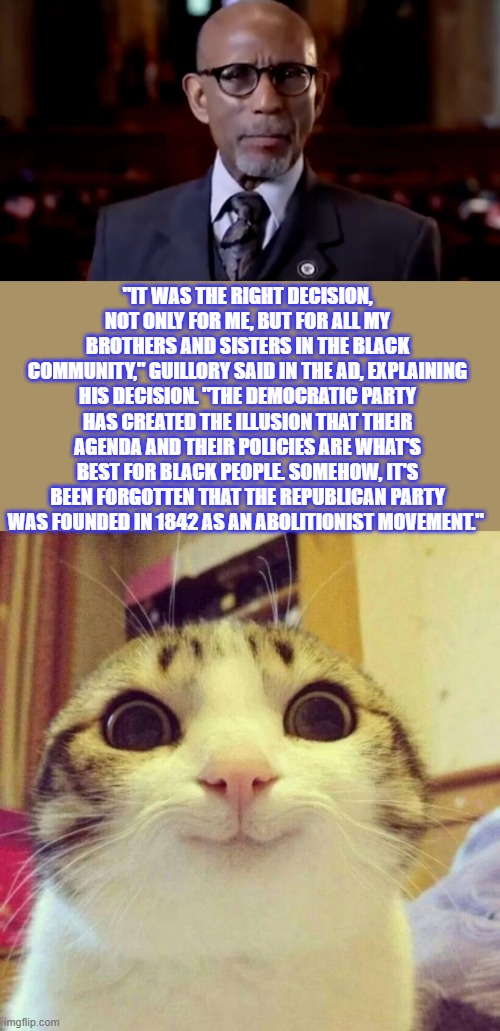 "IT WAS THE RIGHT DECISION, NOT ONLY FOR ME, BUT FOR ALL MY BROTHERS AND SISTERS IN THE BLACK COMMUNITY," GUILLORY SAID IN THE AD, EXPLAINING HIS DECISION. "THE DEMOCRATIC PARTY HAS CREATED THE ILLUSION THAT THEIR AGENDA AND THEIR POLICIES ARE WHAT'S BEST FOR BLACK PEOPLE. SOMEHOW, IT'S BEEN FORGOTTEN THAT THE REPUBLICAN PARTY WAS FOUNDED IN 1842 AS AN ABOLITIONIST MOVEMENT." | image tagged in memes,smiling cat | made w/ Imgflip meme maker