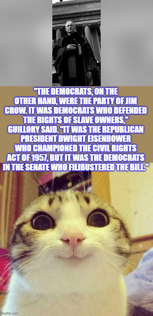 THE TRUTH destroys the DEMoRATS lies | "THE DEMOCRATS, ON THE OTHER HAND, WERE THE PARTY OF JIM CROW. IT WAS DEMOCRATS WHO DEFENDED THE RIGHTS OF SLAVE OWNERS," GUILLORY SAID. "IT WAS THE REPUBLICAN PRESIDENT DWIGHT EISENHOWER WHO CHAMPIONED THE CIVIL RIGHTS ACT OF 1957, BUT IT WAS THE DEMOCRATS IN THE SENATE WHO FILIBUSTERED THE BILL." | image tagged in memes,smiling cat | made w/ Imgflip meme maker