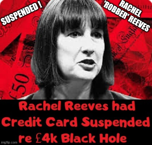 Rachel Reeves - Credit Card Suspended - 'Robber' Reeves -  Rachel 'Thieves' | RACHEL 'ROBBER' REEVES; SUSPENDED ! I HEREBY BEQUEATH ALL MY WORLDLY GOODS; Or least what's left after; ALL MY WORLDLY GOODS; ( Or, least what's left after ); Latest 'SLIPPERY' Update; RATING HAS PLUMMETED; WELCOME TO LABOUR CORRUPTION !!! 'DESTROY'; Starmer on course to . . . HEY STARMER - LET'S GET DOWN TO BUSINESS ! #TwoTierKeir #FreeGearKeir; 1/100 HERE ILLEGALLY; NEVA 4GET 2024; LORD WAHEED ALLI; AMNESTY FOR ALL ILLEGALS; SIR KEIR STARMER MP; MUSLIM VOTES MATTER; BLOOD ON STARMERS HANDS? BURNHAM; TAXI FOR RAYNER ? #RR4PM;100'S MORE TAX COLLECTORS; HIGHER TAXES UNDER LABOUR; WE'RE COMING FOR YOU; LABOUR PLEDGES TO CLAMP DOWN ON TAX DODGERS; HIGHER TAXES UNDER LABOUR; RACHEL REEVES ANGELA RAYNER BOVVERED? HIGHER TAXES UNDER LABOUR; RISKS OF VOTING LABOUR; * EU RE ENTRY? * MASS IMMIGRATION? * BUILD ON GREENBELT? * RAYNER AS OUR PM? * ULEZ 20 MPH FINES?* HIGHER TAXES? * UK FLAG CHANGE? * MUSLIM TAKEOVER? * END OF CHRISTIANITY? * ECONOMIC COLLAPSE? TRIPLE LOCK' ANNELIESE DODDS RWANDA PLAN QUID PRO QUO UK NOT TAKING ITS FAIR SHARE, EU EXCHANGE DEAL = PEOPLE TRAFFICKING !!! STARMER TO BETRAY BRITAIN, #BURDEN SHARING #IMMIGRATION #STARMEROUT #LABOUR #WEARECORBYN #KEIRSTARMER #DIANEABBOTT #MCDONNELL #CULTOFCORBYN #LABOURISDEAD #LABOURRACISM #SOCIALISTSUNDAY #NEVERVOTELABOUR #SOCIALISTANYDAY #ANTISEMITISM #SAVILE #SAVILEGATE #PAEDO #WORBOYS #GROOMINGGANGS #PAEDOPHILE #ILLEGALIMMIGRATION #INVASION #STARMERISWRONG #SIRSOFTIE #SIRSOFTY #BLAIR #STEROIDS AKA KEITH ABBOTT #TWOTIERKEIR; BUT THEY; VOTED STARMER ! #TWOTIERKEIR; #TWOTIERKEIR; YVETTE COOPER; BLOOD ON THE HANDS OF YVETTE COOPER & STARMER; #2NDGEARKEIR; STARMER 'SURRENDER' TO THE EU? 4 DAY WEEK; BLACK HOLE; 6PM FRI; #TWOTIERKEIR; #STARMEROUT; TWO HOMES RAYNER; PULLING UP LADDER FROM WORKING PEOPLE STARMER TO SCRAP THATCHERS 'RIGHT TO BUY' SCHEME? WINTER FUEL PAYMENTS? THE; GRIFTERS; HEY - WHERE'S OUR FREE STUFF? CAP'T HYPOCRITE PENSIONERS TO FREEZE #TWOTIERKEIR; HYPOCRITE RAYNER TO SCRAP 'RIGHT TO BUY'? HOUSE ILLEGAL MIGRANTS ??? SMASH GANGS; BAN SMOKING; NEVER, EVER; HOW DOES STARMER NEGATE UK LAW? LAWLESS BRITAIN !!! 'ILLEGAL' = 'IRREGULAR'; UNDER STARMER'S; 'ILLEGAL' V 'IRREGULAR'; SO MUCH FOR BREXIT, FAST-TRACKING RIOTERS, #TWOTIERKEIR; ELECTION PLEDGE STARMER LIED TO US !!! SIR KEIR RODNEY STARMER; #TRIPLELOCK; SMEG HEAD CONCEDES; TITCHY STARMER; 'PUTTING COUNTRY FIRST'; PARTY SECOND; ON TOP OF THE £480M ALREADY GIVEN TO FRANCE TO 'STOP THE BOATS';LABOUR PLEDGE 'URBAN CENTRES' TO HELP HOUSE 'OUR FAIR SHARE' OF OUR NEW MIGRANT FRIENDS; NEW HOME FOR OUR NEW IMMIGRANT FRIENDS !!! THE ONLY WAY TO KEEP THE ILLEGAL IMMIGRANTS IN THE UK; CITIZENSHIP FOR ALL, COVER WITH A LIE! 'SMASH THE GANGS'; LABOUR AXE PENSIONERS WINTER FUEL PAYMENTS; #TwoTierKeir #FreeGearKeir; Yvette Cooper; 'GIVING OUR COUNTRY AWAY'; UNDER STARMER ! CHANGE; HOW MUCH TO GET YOU TO RESIGN? #TWOTIERKEIR #FREEGEARKEIR; When; 'STARMER IS CANCELLED' !!! WHO'S GONNA TAKE OVER? Blair on Steroids; SHOULD I START MY WAR NOW? Starmer stirs up 'Class Wars'; #TwoTierKeir #FreeGearKeir; Working people 'CAN' have investments in Stocks&Shares; The charge is . . . STATE MURDER ? Rachel 'Thieves' has had her cut! RACHEL 'THIEVES' HAS HAD HER CUT ! | image tagged in illegal immigration,stop boats rwanda,palestine hamas muslim vote,inheritance tax,labour death tax,rachel robber reeves | made w/ Imgflip meme maker