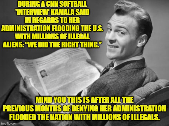 To be a Dem Party politician is to have ZERO accountability before the press. | DURING A CNN SOFTBALL 'INTERVIEW' KAMALA SAID IN REGARDS TO HER ADMINISTRATION FLOODING THE U.S. WITH MILLIONS OF ILLEGAL ALIENS: “WE DID THE RIGHT THING.”; MIND YOU THIS IS AFTER ALL THE PREVIOUS MONTHS OF DENYING HER ADMINISTRATION FLOODED THE NATION WITH MILLIONS OF ILLEGALS. | image tagged in 50's newspaper | made w/ Imgflip meme maker