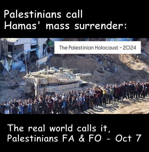 A flood of tears in the River of Boo effing Hoo | Palestinians call Hamas' mass surrender:; The real world calls it,
Palestinians FA & FO - Oct 7 | image tagged in memes,politics,hamas,israel,islam | made w/ Imgflip meme maker