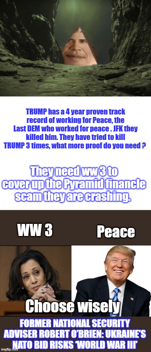 DEMS Theyliedtoyouagain | TRUMP has a 4 year proven track record of working for Peace, the Last DEM who worked for peace . JFK they killed him. They have tried to kill TRUMP 3 times, what more proof do you need ? They need ww 3 to cover up the Pyramid financle scam they are crashing. Peace; WW 3; Choose wisely; FORMER NATIONAL SECURITY ADVISER ROBERT O’BRIEN: UKRAINE’S NATO BID RISKS ‘WORLD WAR III’ | image tagged in obama pyramid,blank white template,kamala harris,trump - happy patriot | made w/ Imgflip meme maker