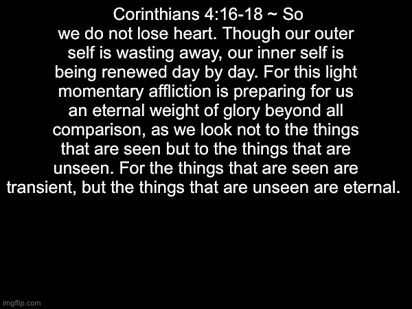 Amen | Corinthians 4:16-18 ~ So we do not lose heart. Though our outer self is wasting away, our inner self is being renewed day by day. For this light momentary affliction is preparing for us an eternal weight of glory beyond all comparison, as we look not to the things that are seen but to the things that are unseen. For the things that are seen are transient, but the things that are unseen are eternal. | image tagged in bible | made w/ Imgflip meme maker