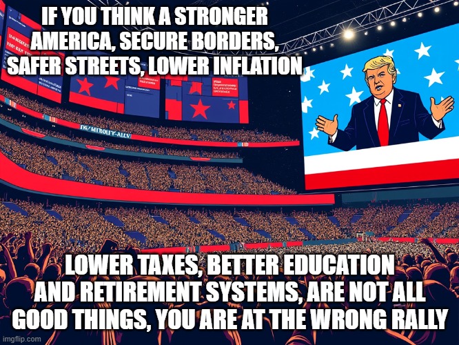 Making America Great Again | IF YOU THINK A STRONGER AMERICA, SECURE BORDERS, SAFER STREETS, LOWER INFLATION; LOWER TAXES, BETTER EDUCATION AND RETIREMENT SYSTEMS, ARE NOT ALL GOOD THINGS, YOU ARE AT THE WRONG RALLY | image tagged in trump s msg rally,democrat war on america,inspire the people,never kamala,repairing democrats damage,yuge speech | made w/ Imgflip meme maker