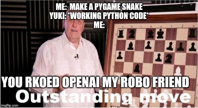 Outstanding Move | ME:  MAKE A PYGAME SNAKE
YUKI: *WORKING PYTHON CODE*
ME:; YOU RKOED OPENAI MY ROBO FRIEND | image tagged in outstanding move | made w/ Imgflip meme maker