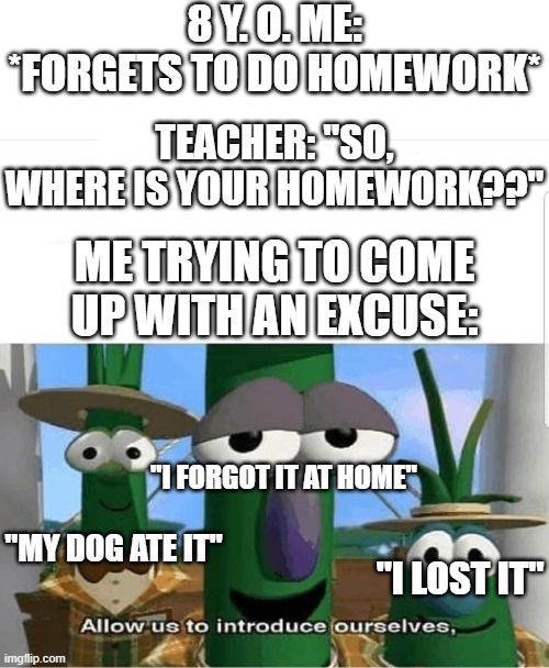 *Gets home and forgets it again* | 8 Y. O. ME: *FORGETS TO DO HOMEWORK*; TEACHER: "SO, WHERE IS YOUR HOMEWORK??"; ME TRYING TO COME UP WITH AN EXCUSE:; "I FORGOT IT AT HOME"; "MY DOG ATE IT"; "I LOST IT" | image tagged in allow us to introduce ourselves,school,homework,funny,memes,dank memes | made w/ Imgflip meme maker