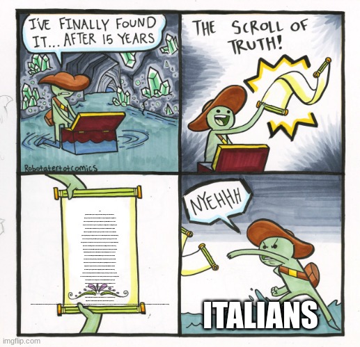 read the scroll to understand | You just hid a worthless piece of paper and I'm sure that you won't read this so I'll copy and paste some random articles. Losing an Olympic fencing title bout to the champion from Hong Kong was difficult enough for the Italian. Then came the pizza slander.Cheung Ka Long’s triumph over Filippo Macchi of Italy in the gold medal bout in men’s foil on Monday has led to a sour fallout that has spilled off the fencing strip: Pizza Hut’s Hong Kong and Macao branch has offered free pineapple toppings on its pies as fans on social media praised the combination widely shunned by the losing side.“All Hong Kong people are very happy and excited today!” the branch said in a Facebook post on Tuesday announcing the offer, adding it was also celebrating a bronze medal the Chinese territory had won on Monday, in the women’s 200-meter freestyle.For Hong Kong, which has already doubled its total historical gold medal count, to four, this week, the Paris Olympics have been an occasion for major celebration. After winning one in 1996 and another in 2021, it has won two golds this year, both in fencing. Vivian Kong clinched a title in the women’s épée individual competition. People in Italy, which has the most Olympic fencing medals of any nation, were disgruntled after referees ruled in favor of Hong Kong in what was a tightly fought men’s foil match. Controversy surrounded the final point, awarded after referees replayed footage on three separate occasions while both players were convinced they had won. Cheung eventually came out on top, with a 15-14 victory. He became the first athlete from Hong Kong to win two Olympic gold medals, and the third man to defend his title in the event. “It’s insane for me because I try hard every day to fight, to come to Paris, to France, to qualify for the Olympics,” he said after his win. “Now, another dream has come true.” The Italian Fencing Federation said in a statement on Monday that it would file a formal complaint over what it called “unacceptable refereeing.” “Filippo Macchi is the real winner,” Paolo Azzi, the federation’s president, wrote on social media. “He was denied the gold he deserved.” In response, Hong Kong fans launched a full-scale assault on Italian cuisine. “I like pineapple pizza and pasta with soy sauce,” one user wrote on Cheung’s Instagram page. The comment was followed by others celebrating the scandalous faux pas in Italian cooking. ITALIANS | image tagged in memes,the scroll of truth | made w/ Imgflip meme maker