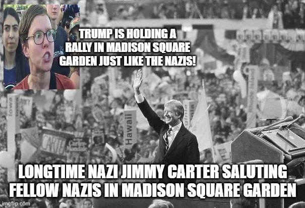 They're all nazis!!! | TRUMP IS HOLDING A RALLY IN MADISON SQUARE GARDEN JUST LIKE THE NAZIS! LONGTIME NAZI JIMMY CARTER SALUTING FELLOW NAZIS IN MADISON SQUARE GARDEN | image tagged in democrats | made w/ Imgflip meme maker