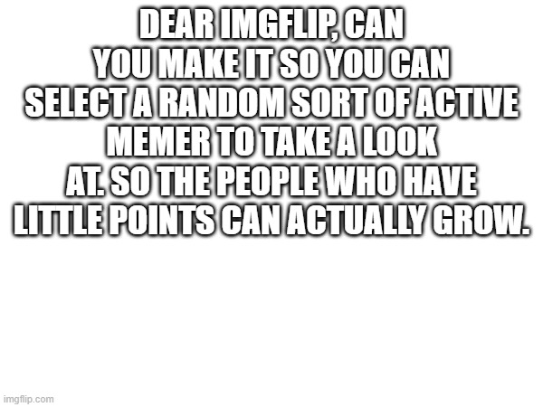 Changes | DEAR IMGFLIP, CAN YOU MAKE IT SO YOU CAN SELECT A RANDOM SORT OF ACTIVE MEMER TO TAKE A LOOK AT. SO THE PEOPLE WHO HAVE LITTLE POINTS CAN ACTUALLY GROW. | made w/ Imgflip meme maker