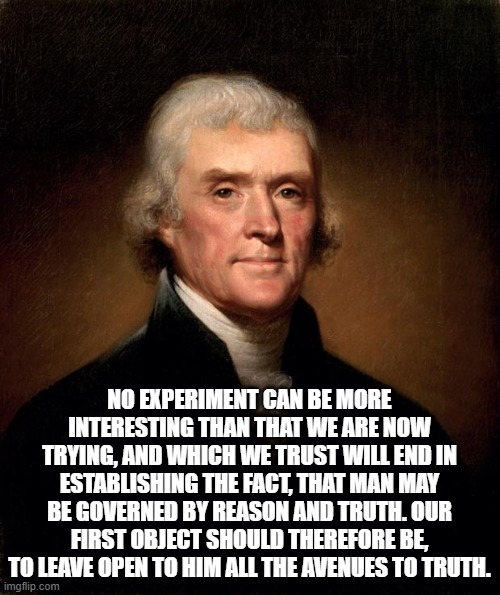 Protect your rights, vote Trump | NO EXPERIMENT CAN BE MORE INTERESTING THAN THAT WE ARE NOW TRYING, AND WHICH WE TRUST WILL END IN ESTABLISHING THE FACT, THAT MAN MAY BE GOVERNED BY REASON AND TRUTH. OUR FIRST OBJECT SHOULD THEREFORE BE, TO LEAVE OPEN TO HIM ALL THE AVENUES TO TRUTH. | image tagged in thomas jefferson | made w/ Imgflip meme maker