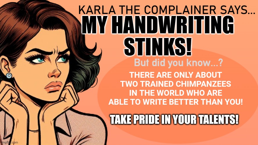 Karla the Complainer | MY HANDWRITING STINKS! THERE ARE ONLY ABOUT TWO TRAINED CHIMPANZEES IN THE WORLD WHO ARE ABLE TO WRITE BETTER THAN YOU! TAKE PRIDE IN YOUR TALENTS! | image tagged in karla the complainer | made w/ Imgflip meme maker