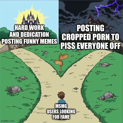 Two Paths | POSTING CROPPED PORN TO PISS EVERYONE OFF; HARD WORK AND DEDICATION POSTING FUNNY MEMES; MSMG USERS LOOKING FOR FAME | image tagged in two paths | made w/ Imgflip meme maker