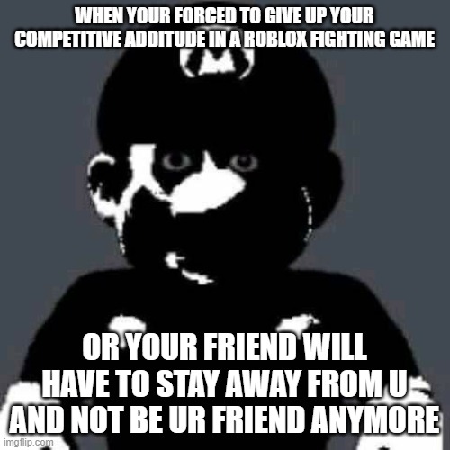 Bruh | WHEN YOUR FORCED TO GIVE UP YOUR COMPETITIVE ADDITUDE IN A ROBLOX FIGHTING GAME; OR YOUR FRIEND WILL HAVE TO STAY AWAY FROM U AND NOT BE UR FRIEND ANYMORE | image tagged in scary mario | made w/ Imgflip meme maker