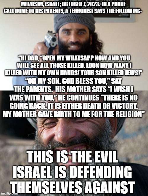 Who are these people? | MEFALSIM, ISRAEL; OCTOBER 7, 2023.  IN A PHONE CALL HOME TO HIS PARENTS, A TERRORIST SAYS THE FOLLOWING-; “HI DAD, “OPEN MY WHATSAPP NOW AND YOU WILL SEE ALL THOSE KILLED. LOOK HOW MANY I KILLED WITH MY OWN HANDS! YOUR SON KILLED JEWS!”; “OH MY SON. GOD BLESS YOU,” SAY THE PARENTS.  HIS MOTHER SAYS “I WISH I WAS WITH YOU,” HE CONTINUES "THERE IS NO GOING BACK. IT IS EITHER DEATH OR VICTORY. MY MOTHER GAVE BIRTH TO ME FOR THE RELIGION"; THIS IS THE EVIL ISRAEL IS DEFENDING THEMSELVES AGAINST | image tagged in islam terrorist,laughing terrorist | made w/ Imgflip meme maker