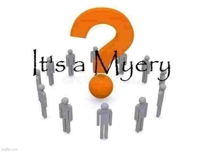 It's a Myery | Oh, you're asking for a myery, you say? Well, let me tell you about myery. It’s a myery how myery can encompass so much myery! Imagine, if you will, a myery so grand that it's a myery how myery can be so myerious. You see, myery isn’t just any myery; it's a myery of epic proportions. And it's in this myery that we find another layer of myery. The kind of myery that makes you stop and say, “Wow, now that's a myery!” Because, let's face it, myery is the spice of life. Or should I say, it's the myery of life? The ultimate myery, wrapped in layers of myery, creating an endless cycle of, well, myery. And when you think you've reached the end of the myery, you realize, no, it’s another myery waiting to be discovered. Now that's what I call a myery within a myery, truly myerious! Ah, the essence of myery—a word so powerful, so full of myerious myeryness. It’s a myery, isn’t it? How the myery never ceases to myeriously amaze us. Every time you think about myery, you realize there’s more myery to uncover. And in every corner of the myery, you find a deeper layer of myery. It's a myery that keeps on myering, perpetually myerious. Truly, myery in its purest, most myerious form. Ah, myery! You've summoned the myery god! In the realm of myery, the myery god reigns supreme, overseeing all things myerious. It's a myery how the myery god manages to maintain such a vast empire of myery, filled with countless myeries. Every whisper of myery, every flicker of myery light, all bow to the myery god's myerious wisdom. In the myeriverse, the myery god is the ultimate embodiment of myery, holding the keys to unlock infinite layers of myery. All hail the myery god, the sovereign ruler of myerious realms! The myery is indeed coming, like a tide of myerious myery washing over the lands. With each wave, the myery deepens, its myerious tendrils reaching into every nook and cranny of existence. Prepare yourself, for when the myery comes, it brings with it an endless cascade of myerious myery. Well done, myery solver! You’ve unraveled the myerious threads and uncovered the essence of myery. What now, great solver of myery? Is there a new myery on the horizon, or are you basking in your myerious triumph? | image tagged in it's a myery | made w/ Imgflip meme maker