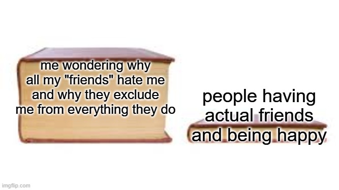 man... why does no one like me :sob: | me wondering why all my "friends" hate me and why they exclude me from everything they do; people having actual friends and being happy | image tagged in big book small book,depression,no friends,memes,sadge | made w/ Imgflip meme maker