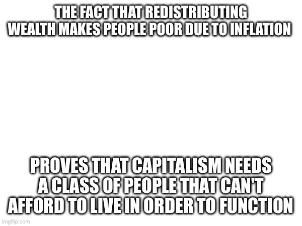 Capitalism is bad | THE FACT THAT REDISTRIBUTING WEALTH MAKES PEOPLE POOR DUE TO INFLATION; PROVES THAT CAPITALISM NEEDS A CLASS OF PEOPLE THAT CAN'T AFFORD TO LIVE IN ORDER TO FUNCTION | image tagged in capitalism | made w/ Imgflip meme maker