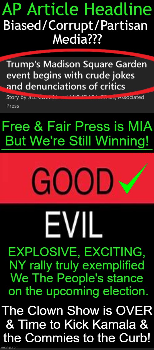 Elon Musk, RFK Jr., Tulsi Gabbard, JD Vance, & Dr. Phil, were outstanding supporters/speakers | AP Article Headline; Biased/Corrupt/Partisan 
Media??? Free & Fair Press is MIA
But We're Still Winning! ______________________; EXPLOSIVE, EXCITING, 
NY rally truly exemplified 
We The People's stance 
on the upcoming election. The Clown Show is OVER
& Time to Kick Kamala &
the Commies to the Curb! | image tagged in rally,donald trump,biased media,good vs evil,the truth,winning | made w/ Imgflip meme maker