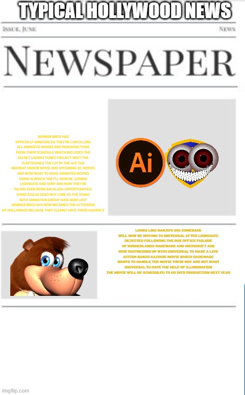 typical hollywood news volume 170 | TYPICAL HOLLYWOOD NEWS; WARNER BROS HAS OFFICIALLY ANNOUNCED THEY'RE CANCELLING ALL ANIMATED MOVIES AND REMOVING THEM FROM THEIR SCHEDULE WHICH INCLUDES THE SECRET LOONEY TUNES PROJECT MEET THE FLINTSTONES THE CAT IN THE HAT THE MEERKAT MANOR MOVIE AND UPCOMING DC MOVIES AND NOW WANT TO MAKE ANIMATED MOVIES USING AI WHICH THEY'LL NOW BE JOINING LIONSGATE AND SONY AND NOW THEY'RE FACING EVEN MORE BACKLASH UNFORTUNATELY DAVID ZASLAV DOES NOT CARE AS THE STAND WITH ANIMATION GROUP HAVE NOW LOST WARNER BROS HAS NOW BECOMED THE ACTIVISION OF HOLLYWOOD BECAUSE THEY CLEARLY HATE THEIR AUDIENCE; LOOKS LIKE BANJO'S BIG COMEBACK WILL NOW BE MOVING TO UNIVERSAL AFTER LIONSGATE REJECTED FOLLOWING THE BOX OFFICE FAILURE OF BORDERLANDS RAREWARE AND MICROSOFT ARE NOW PARTNERING UP WITH UNIVERSAL TO MAKE A LIVE ACTION BANJO KAZOOIE MOVIE WHICH RAREWARE WANTS TO HANDLE THE MOVIE THEIR WAY AND NOT WANT UNIVERSAL TO HAVE THE HELP OF ILLUMINATION THE MOVIE WILL BE SCHEDULED TO GO INTO PRODUCTION NEXT YEAR | image tagged in blank newspaper,hollywood,fake,scumbag hollywood,scumbag warner bros | made w/ Imgflip meme maker