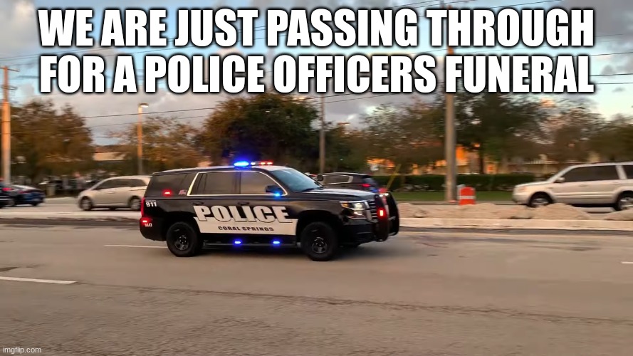 police car responding | WE ARE JUST PASSING THROUGH FOR A POLICE OFFICERS FUNERAL | image tagged in police car responding | made w/ Imgflip meme maker