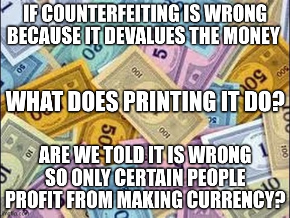 inflationary counterfeiting | IF COUNTERFEITING IS WRONG BECAUSE IT DEVALUES THE MONEY; WHAT DOES PRINTING IT DO? ARE WE TOLD IT IS WRONG SO ONLY CERTAIN PEOPLE PROFIT FROM MAKING CURRENCY? | image tagged in monopoly money,counterfeit,inflation,central banks,fiat currency | made w/ Imgflip meme maker