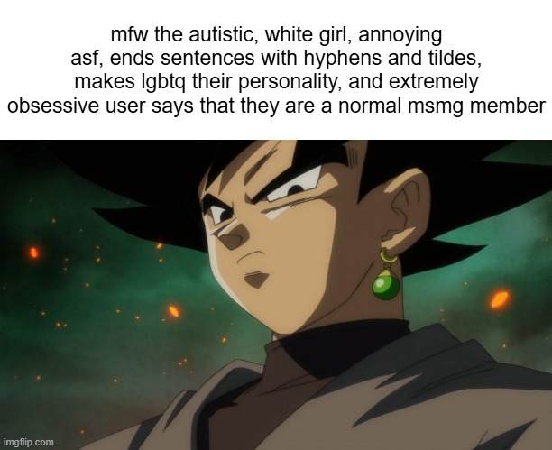 Goku Black Serious | mfw the autistic, white girl, annoying asf, ends sentences with hyphens and tildes, makes lgbtq their personality, and extremely obsessive user says that they are a normal msmg member | image tagged in goku black serious | made w/ Imgflip meme maker