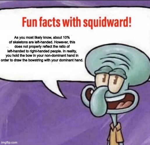 This means that apparently only 10% of Minecraft skeletons are right handed. | As you most likely know, about 10% of skeletons are left-handed. However, this does not properly reflect the ratio of left-handed to right-handed people. In reality, you hold the bow in your non-dominant hand in order to draw the bowstring with your dominant hand. | image tagged in fun facts with squidward,minecraft,memes,stop reading the tags | made w/ Imgflip meme maker