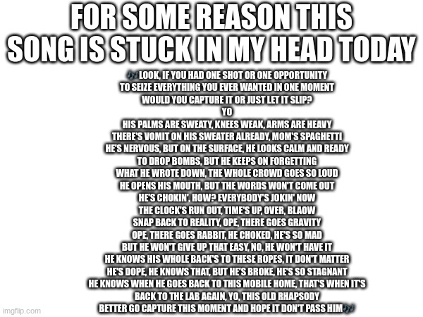 Lose Yourself by Eminem | FOR SOME REASON THIS SONG IS STUCK IN MY HEAD TODAY; 🎶LOOK, IF YOU HAD ONE SHOT OR ONE OPPORTUNITY
TO SEIZE EVERYTHING YOU EVER WANTED IN ONE MOMENT
WOULD YOU CAPTURE IT OR JUST LET IT SLIP?
YO

HIS PALMS ARE SWEATY, KNEES WEAK, ARMS ARE HEAVY
THERE'S VOMIT ON HIS SWEATER ALREADY, MOM'S SPAGHETTI
HE'S NERVOUS, BUT ON THE SURFACE, HE LOOKS CALM AND READY
TO DROP BOMBS, BUT HE KEEPS ON FORGETTING
WHAT HE WROTE DOWN, THE WHOLE CROWD GOES SO LOUD
HE OPENS HIS MOUTH, BUT THE WORDS WON'T COME OUT
HE'S CHOKIN', HOW? EVERYBODY'S JOKIN' NOW
THE CLOCK'S RUN OUT, TIME'S UP, OVER, BLAOW
SNAP BACK TO REALITY, OPE, THERE GOES GRAVITY
OPE, THERE GOES RABBIT, HE CHOKED, HE'S SO MAD
BUT HE WON'T GIVE UP THAT EASY, NO, HE WON'T HAVE IT
HE KNOWS HIS WHOLE BACK'S TO THESE ROPES, IT DON'T MATTER
HE'S DOPE, HE KNOWS THAT, BUT HE'S BROKE, HE'S SO STAGNANT
HE KNOWS WHEN HE GOES BACK TO THIS MOBILE HOME, THAT'S WHEN IT'S
BACK TO THE LAB AGAIN, YO, THIS OLD RHAPSODY
BETTER GO CAPTURE THIS MOMENT AND HOPE IT DON'T PASS HIM🎶 | image tagged in rap,eminem | made w/ Imgflip meme maker