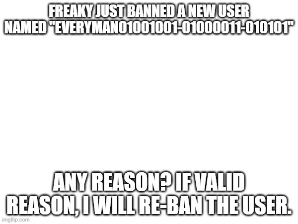 what did everyman01001001-01000011-010101 done to you, freaky?! | FREAKY JUST BANNED A NEW USER NAMED "EVERYMAN01001001-01000011-010101"; ANY REASON? IF VALID REASON, I WILL RE-BAN THE USER. | image tagged in everyman01001001-01000011-010101,freaky | made w/ Imgflip meme maker