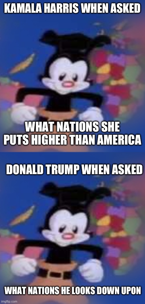 why can’t we just have a good presidential candidate | KAMALA HARRIS WHEN ASKED; WHAT NATIONS SHE PUTS HIGHER THAN AMERICA; DONALD TRUMP WHEN ASKED; WHAT NATIONS HE LOOKS DOWN UPON | image tagged in yakko,president,first world problems | made w/ Imgflip meme maker