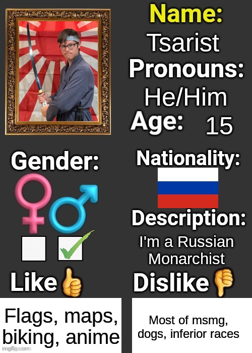 Tsarist; He/Him; 15; I'm a Russian Monarchist; Flags, maps, biking, anime; Most of msmg, dogs, inferior races | image tagged in introduce thyself | made w/ Imgflip meme maker