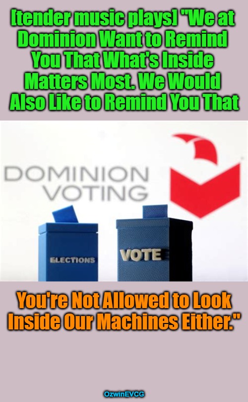 Inspired by mine own state's current corrupt clown vote scene. At least communicating in ye-olde English lifts my spirits. | [tender music plays] "We at 

Dominion Want to Remind 

You That What's Inside 

Matters Most. We Would 

Also Like to Remind You That; You're Not Allowed to Look

Inside Our Machines Either."; OzwinEVCG | image tagged in government corruption,dominion voting machines,corporate capture,rigged elections,edits and audits,what's inside the box | made w/ Imgflip meme maker