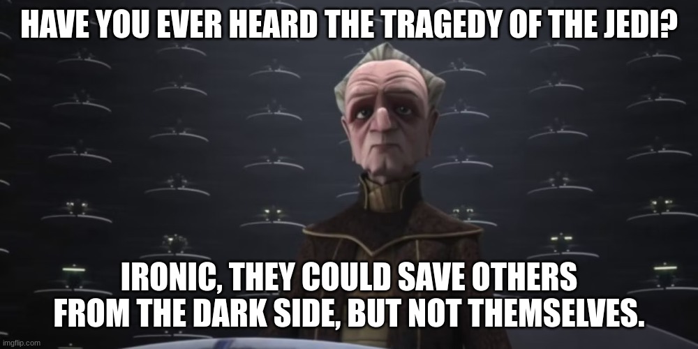 chancellor palpatine | HAVE YOU EVER HEARD THE TRAGEDY OF THE JEDI? IRONIC, THEY COULD SAVE OTHERS FROM THE DARK SIDE, BUT NOT THEMSELVES. | image tagged in chancellor palpatine | made w/ Imgflip meme maker