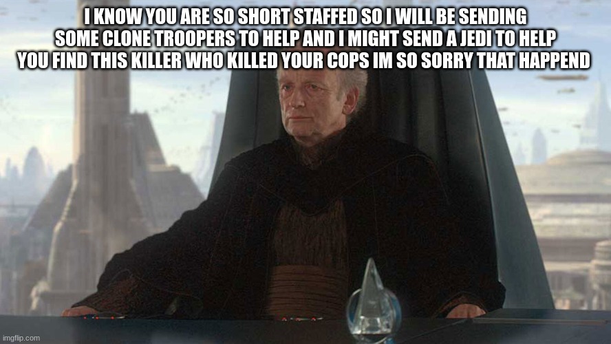 chancellor palpatine | I KNOW YOU ARE SO SHORT STAFFED SO I WILL BE SENDING SOME CLONE TROOPERS TO HELP AND I MIGHT SEND A JEDI TO HELP YOU FIND THIS KILLER WHO KILLED YOUR COPS IM SO SORRY THAT HAPPEND | image tagged in chancellor palpatine | made w/ Imgflip meme maker