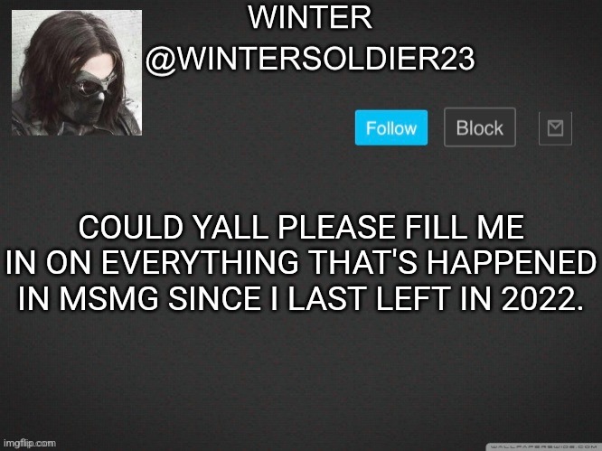 Wintersoldier23 | COULD YALL PLEASE FILL ME IN ON EVERYTHING THAT'S HAPPENED IN MSMG SINCE I LAST LEFT IN 2022. | image tagged in wintersoldier23 | made w/ Imgflip meme maker