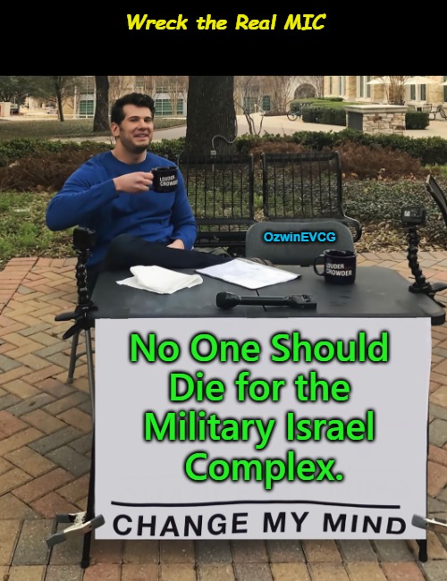 2 WTRM 2 [Three Interesting Documentary Recommendations in the Comments] Wreck the Real MIC | Wreck the Real MIC; OzwinEVCG; No One Should 

Die for the 

Military Israel 

Complex. | image tagged in memes,change my mind,military industrial complex,military israel complex,occupied usa,world occupied | made w/ Imgflip meme maker