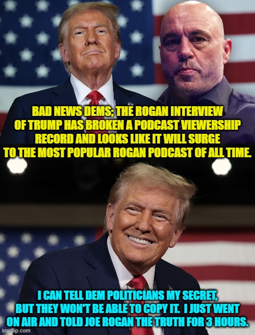 Trump was honest.  Dem political minds are imploding. | BAD NEWS DEMS; THE ROGAN INTERVIEW OF TRUMP HAS BROKEN A PODCAST VIEWERSHIP RECORD AND LOOKS LIKE IT WILL SURGE TO THE MOST POPULAR ROGAN PODCAST OF ALL TIME. I CAN TELL DEM POLITICIANS MY SECRET, BUT THEY WON'T BE ABLE TO COPY IT.  I JUST WENT ON AIR AND TOLD JOE ROGAN THE TRUTH FOR 3 HOURS. | image tagged in yep | made w/ Imgflip meme maker