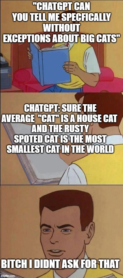 Book of Idiots | "CHATGPT CAN YOU TELL ME SPECFICALLY WITHOUT EXCEPTIONS ABOUT BIG CATS"; CHATGPT: SURE THE AVERAGE  "CAT" IS A HOUSE CAT 
AND THE RUSTY SPOTED CAT IS THE MOST SMALLEST CAT IN THE WORLD; BITCH I DIDNT ASK FOR THAT | image tagged in book of idiots | made w/ Imgflip meme maker