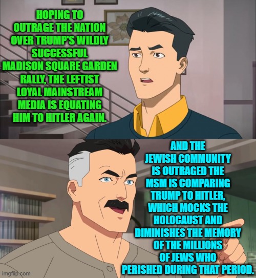 The Political Left's media dogs never EVER think anything through. | HOPING TO OUTRAGE THE NATION OVER TRUMP'S WILDLY SUCCESSFUL MADISON SQUARE GARDEN RALLY, THE LEFTIST LOYAL MAINSTREAM MEDIA IS EQUATING HIM TO HITLER AGAIN. AND THE JEWISH COMMUNITY IS OUTRAGED THE MSM IS COMPARING TRUMP TO HITLER, WHICH MOCKS THE HOLOCAUST AND DIMINISHES THE MEMORY OF THE MILLIONS OF JEWS WHO PERISHED DURING THAT PERIOD. | image tagged in yep | made w/ Imgflip meme maker
