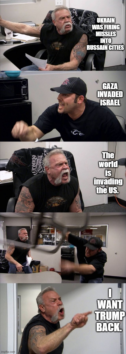 American Chopper Argument | UKRAIN WAS FIRING MISSLES INTO RUSSAIN CITIES; GAZA INVADED ISRAEL; The world is invading the US. I WANT TRUMP BACK. | image tagged in memes,american chopper argument | made w/ Imgflip meme maker