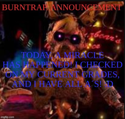 YIPEEEEEEEEEEEEEEEEEEEEEEEEEEEEEEEEEEEEEEEEEEEEEEEEEEEEEEEEEEEEEEEEEEEEEEEEEEEEEEEEEEEEEEEEE | TODAY, A MIRACLE HAS HAPPENED! I CHECKED ON MY CURRENT GRADES, AND I HAVE ALL A´S! :D | image tagged in burntrap announcement | made w/ Imgflip meme maker