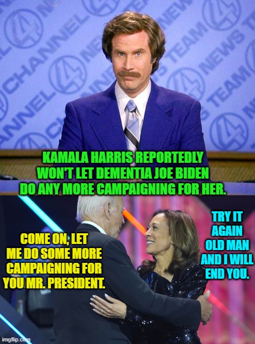 In truth Dementia Joe probably thinks she's that intern that brings him coffee. | KAMALA HARRIS REPORTEDLY WON'T LET DEMENTIA JOE BIDEN DO ANY MORE CAMPAIGNING FOR HER. TRY IT AGAIN OLD MAN AND I WILL END YOU. COME ON, LET ME DO SOME MORE CAMPAIGNING FOR YOU MR. PRESIDENT. | image tagged in anchorman news update | made w/ Imgflip meme maker