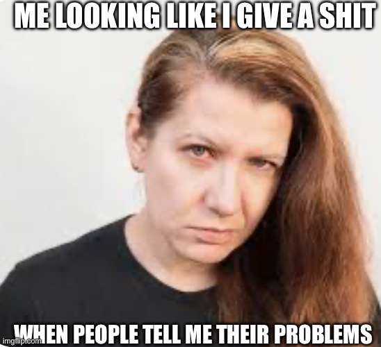 ME LOOKING LIKE I GIVE A SHIT; WHEN PEOPLE TELL ME THEIR PROBLEMS | image tagged in annoyed person,i'm tired of pretending it's not | made w/ Imgflip meme maker