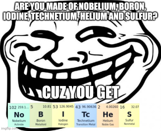 Periodic table insult | ARE YOU MADE OF NOBELIUM, BORON, IODINE, TECHNETIUM, HELIUM AND SULFUR? CUZ YOU GET | image tagged in memes,troll face,fun,creative,oh wow are you actually reading these tags | made w/ Imgflip meme maker