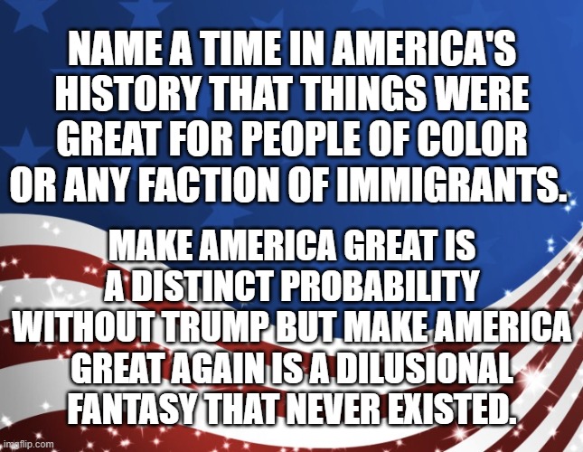 Make America Great! | NAME A TIME IN AMERICA'S HISTORY THAT THINGS WERE GREAT FOR PEOPLE OF COLOR OR ANY FACTION OF IMMIGRANTS. MAKE AMERICA GREAT IS A DISTINCT PROBABILITY WITHOUT TRUMP BUT MAKE AMERICA GREAT AGAIN IS A DILUSIONAL FANTASY THAT NEVER EXISTED. | image tagged in patriotic,election,america,veterans | made w/ Imgflip meme maker