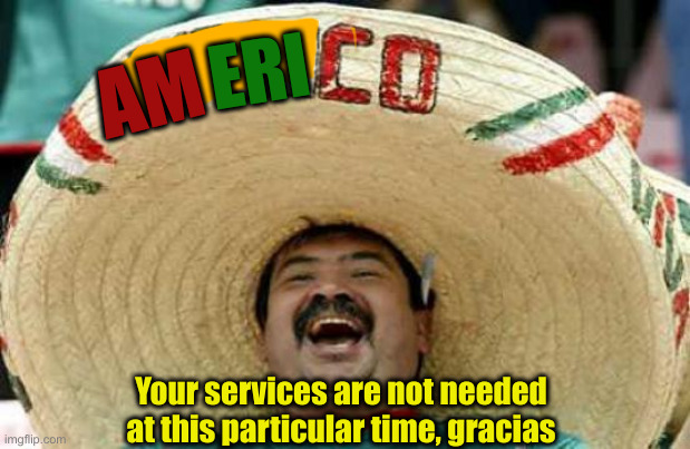 We Will Be In Touch | ERI; AM; Your services are not needed at this particular time, gracias | image tagged in happy mexican,political meme,politics,funny memes,funny | made w/ Imgflip meme maker